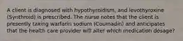 A client is diagnosed with hypothyroidism, and levothyroxine (Synthroid) is prescribed. The nurse notes that the client is presently taking warfarin sodium (Coumadin) and anticipates that the health care provider will alter which medication dosage?