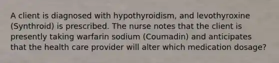 A client is diagnosed with hypothyroidism, and levothyroxine (Synthroid) is prescribed. The nurse notes that the client is presently taking warfarin sodium (Coumadin) and anticipates that the health care provider will alter which medication dosage?