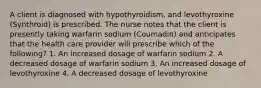 A client is diagnosed with hypothyroidism, and levothyroxine (Synthroid) is prescribed. The nurse notes that the client is presently taking warfarin sodium (Coumadin) and anticipates that the health care provider will prescribe which of the following? 1. An increased dosage of warfarin sodium 2. A decreased dosage of warfarin sodium 3. An increased dosage of levothyroxine 4. A decreased dosage of levothyroxine