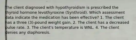 The client diagnosed with hypothyroidism is prescribed the thyroid hormone levothyroxine (Synthroid). Which assessment data indicate the medication has been effective? 1. The client has a three (3)-pound weight gain. 2. The client has a decreased pulse rate. 3. The client's temperature is WNL. 4. The client denies any diaphoresis.