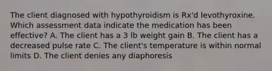 The client diagnosed with hypothyroidism is Rx'd levothyroxine. Which assessment data indicate the medication has been effective? A. The client has a 3 lb weight gain B. The client has a decreased pulse rate C. The client's temperature is within normal limits D. The client denies any diaphoresis