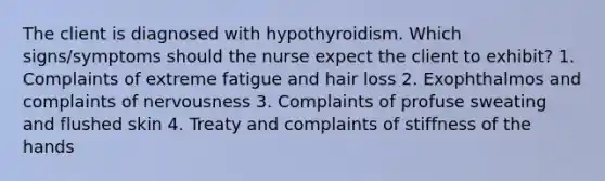 The client is diagnosed with hypothyroidism. Which signs/symptoms should the nurse expect the client to exhibit? 1. Complaints of extreme fatigue and hair loss 2. Exophthalmos and complaints of nervousness 3. Complaints of profuse sweating and flushed skin 4. Treaty and complaints of stiffness of the hands