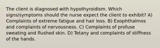 The client is diagnosed with hypothyroidism. Which signs/symptoms should the nurse expect the client to exhibit? A) Complaints of extreme fatigue and hair loss. B) Exophthalmos and complaints of nervousness. C) Complaints of profuse sweating and flushed skin. D) Tetany and complaints of stiffness of the hands.