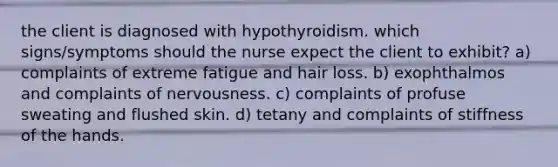 the client is diagnosed with hypothyroidism. which signs/symptoms should the nurse expect the client to exhibit? a) complaints of extreme fatigue and hair loss. b) exophthalmos and complaints of nervousness. c) complaints of profuse sweating and flushed skin. d) tetany and complaints of stiffness of the hands.