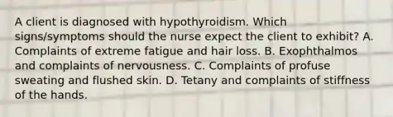 A client is diagnosed with hypothyroidism. Which signs/symptoms should the nurse expect the client to exhibit? A. Complaints of extreme fatigue and hair loss. B. Exophthalmos and complaints of nervousness. C. Complaints of profuse sweating and flushed skin. D. Tetany and complaints of stiffness of the hands.