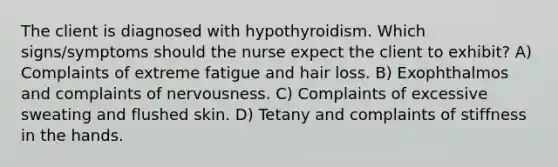 The client is diagnosed with hypothyroidism. Which signs/symptoms should the nurse expect the client to exhibit? A) Complaints of extreme fatigue and hair loss. B) Exophthalmos and complaints of nervousness. C) Complaints of excessive sweating and flushed skin. D) Tetany and complaints of stiffness in the hands.