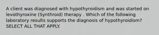 A client was diagnosed with hypothyroidism and was started on levothyroxine (Synthroid) therapy . Which of the following laboratory results supports the diagnosis of hypothyroidism? SELECT ALL THAT APPLY.