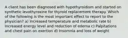 A client has been diagnosed with hypothyroidism and started on synthetic levothyroxine for thyroid replacement therapy. Which of the following is the most important effect to report to the physician? a) Increased temperature and metabolic rate b) Increased energy level and reduction of edema c) Palpitations and chest pain on exertion d) Insomnia and loss of weight