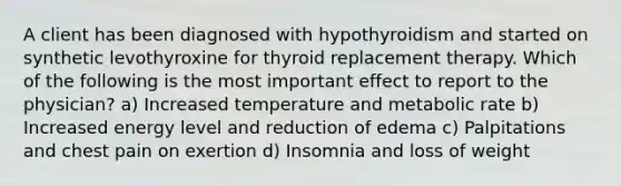 A client has been diagnosed with hypothyroidism and started on synthetic levothyroxine for thyroid replacement therapy. Which of the following is the most important effect to report to the physician? a) Increased temperature and metabolic rate b) Increased energy level and reduction of edema c) Palpitations and chest pain on exertion d) Insomnia and loss of weight