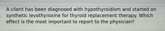 A client has been diagnosed with hypothyroidism and started on synthetic levothyroxine for thyroid replacement therapy. Which effect is the most important to report to the physician?