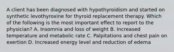 A client has been diagnosed with hypothyroidism and started on synthetic levothyroxine for thyroid replacement therapy. Which of the following is the most important effect to report to the physician? A. Insomnia and loss of weight B. Increased temperature and metabolic rate C. Palpitations and chest pain on exertion D. Increased energy level and reduction of edema