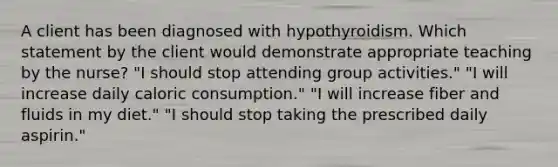 A client has been diagnosed with hypothyroidism. Which statement by the client would demonstrate appropriate teaching by the nurse? "I should stop attending group activities." "I will increase daily caloric consumption." "I will increase fiber and fluids in my diet." "I should stop taking the prescribed daily aspirin."