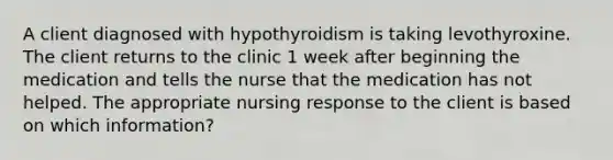 A client diagnosed with hypothyroidism is taking levothyroxine. The client returns to the clinic 1 week after beginning the medication and tells the nurse that the medication has not helped. The appropriate nursing response to the client is based on which information?