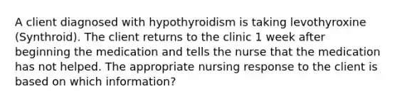 A client diagnosed with hypothyroidism is taking levothyroxine (Synthroid). The client returns to the clinic 1 week after beginning the medication and tells the nurse that the medication has not helped. The appropriate nursing response to the client is based on which information?