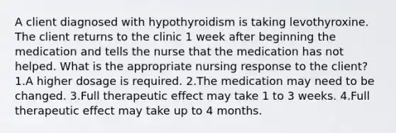 A client diagnosed with hypothyroidism is taking levothyroxine. The client returns to the clinic 1 week after beginning the medication and tells the nurse that the medication has not helped. What is the appropriate nursing response to the client? 1.A higher dosage is required. 2.The medication may need to be changed. 3.Full therapeutic effect may take 1 to 3 weeks. 4.Full therapeutic effect may take up to 4 months.