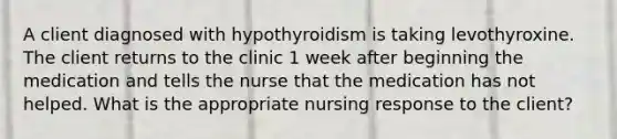 A client diagnosed with hypothyroidism is taking levothyroxine. The client returns to the clinic 1 week after beginning the medication and tells the nurse that the medication has not helped. What is the appropriate nursing response to the client?