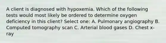 A client is diagnosed with hypoxemia. Which of the following tests would most likely be ordered to determine oxygen deficiency in this client? Select one: A. Pulmonary angiography B. Computed tomography scan C. Arterial blood gases D. Chest x-ray