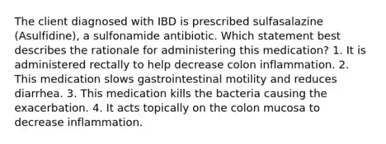 The client diagnosed with IBD is prescribed sulfasalazine (Asulfidine), a sulfonamide antibiotic. Which statement best describes the rationale for administering this medication? 1. It is administered rectally to help decrease colon inflammation. 2. This medication slows gastrointestinal motility and reduces diarrhea. 3. This medication kills the bacteria causing the exacerbation. 4. It acts topically on the colon mucosa to decrease inflammation.