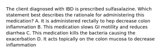 The client diagnosed with IBD is prescribed sulfasalazine. Which statement best describes the rationale for administering this medication? A. It is administered rectally to hep decrease colon inflammation B. This medication slows GI motility and reduces diarrhea C. This medication kills the bacteria causing the exacerbation D. It acts topically on the colon mucosa to decrease inflammation