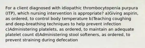 For a client diagnosed with idiopathic thrombocytopenia purpura (ITP), which nursing intervention is appropriate? a)Giving aspirin, as ordered, to control body temperature b)Teaching coughing and deep-breathing techniques to help prevent infection c)Administering platelets, as ordered, to maintain an adequate platelet count d)Administering stool softeners, as ordered, to prevent straining during defecation