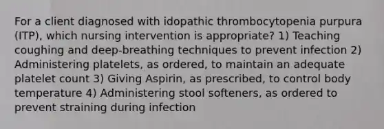 For a client diagnosed with idopathic thrombocytopenia purpura (ITP), which nursing intervention is appropriate? 1) Teaching coughing and deep-breathing techniques to prevent infection 2) Administering platelets, as ordered, to maintain an adequate platelet count 3) Giving Aspirin, as prescribed, to control body temperature 4) Administering stool softeners, as ordered to prevent straining during infection