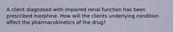 A client diagnosed with impaired renal function has been prescribed morphine. How will the clients underlying condition affect the pharmacokinetics of the drug?