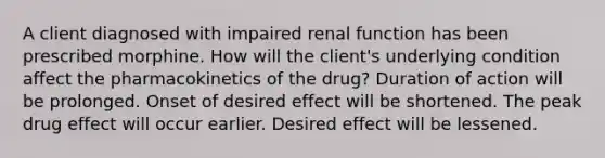 A client diagnosed with impaired renal function has been prescribed morphine. How will the client's underlying condition affect the pharmacokinetics of the drug? Duration of action will be prolonged. Onset of desired effect will be shortened. The peak drug effect will occur earlier. Desired effect will be lessened.