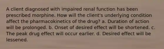 A client diagnosed with impaired renal function has been prescribed morphine. How will the client's underlying condition affect the pharmacokinetics of the drug? a. Duration of action will be prolonged. b. Onset of desired effect will be shortened. c. The peak drug effect will occur earlier. d. Desired effect will be lessened.