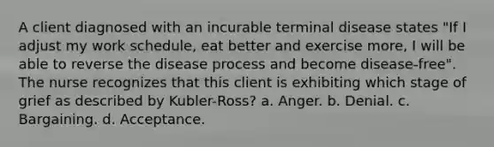 A client diagnosed with an incurable terminal disease states "If I adjust my work schedule, eat better and exercise more, I will be able to reverse the disease process and become disease-free". The nurse recognizes that this client is exhibiting which stage of grief as described by Kubler-Ross? a. Anger. b. Denial. c. Bargaining. d. Acceptance.