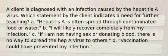 A client is diagnosed with an infection caused by the hepatitis A virus. Which statement by the client indicates a need for further teaching? a. "Hepatitis A is often spread through contaminated food or water." b. "I will likely recover completely from my infection." c. "If I am not having sex or donating blood, there is no way to spread the hep A virus to others." d. "Vaccination could have prevented my infection."