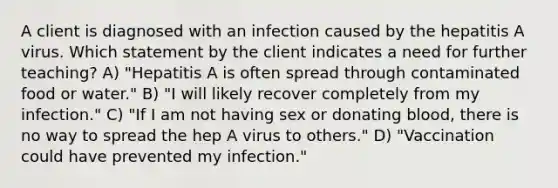 A client is diagnosed with an infection caused by the hepatitis A virus. Which statement by the client indicates a need for further teaching? A) "Hepatitis A is often spread through contaminated food or water." B) "I will likely recover completely from my infection." C) "If I am not having sex or donating blood, there is no way to spread the hep A virus to others." D) "Vaccination could have prevented my infection."