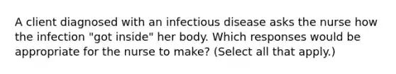 A client diagnosed with an infectious disease asks the nurse how the infection "got inside" her body. Which responses would be appropriate for the nurse to make? (Select all that apply.)