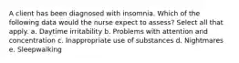 A client has been diagnosed with insomnia. Which of the following data would the nurse expect to assess? Select all that apply. a. Daytime irritability b. Problems with attention and concentration c. Inappropriate use of substances d. Nightmares e. Sleepwalking