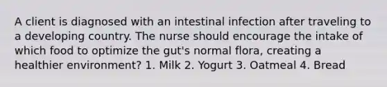 A client is diagnosed with an intestinal infection after traveling to a developing country. The nurse should encourage the intake of which food to optimize the gut's normal flora, creating a healthier environment? 1. Milk 2. Yogurt 3. Oatmeal 4. Bread