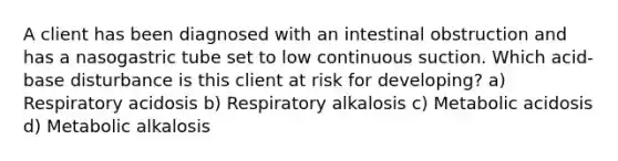 A client has been diagnosed with an intestinal obstruction and has a nasogastric tube set to low continuous suction. Which acid-base disturbance is this client at risk for developing? a) Respiratory acidosis b) Respiratory alkalosis c) Metabolic acidosis d) Metabolic alkalosis