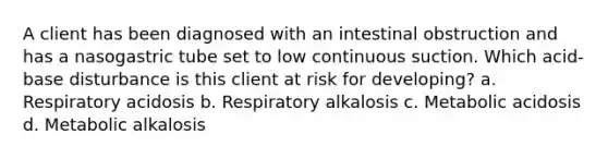 A client has been diagnosed with an intestinal obstruction and has a nasogastric tube set to low continuous suction. Which acid-base disturbance is this client at risk for developing? a. Respiratory acidosis b. Respiratory alkalosis c. Metabolic acidosis d. Metabolic alkalosis