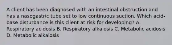 A client has been diagnosed with an intestinal obstruction and has a nasogastric tube set to low continuous suction. Which acid-base disturbance is this client at risk for developing? A. Respiratory acidosis B. Respiratory alkalosis C. Metabolic acidosis D. Metabolic alkalosis