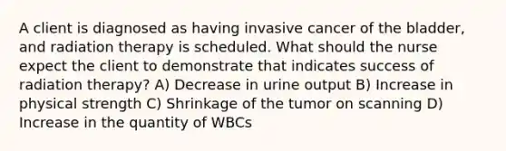 A client is diagnosed as having invasive cancer of the bladder, and radiation therapy is scheduled. What should the nurse expect the client to demonstrate that indicates success of radiation therapy? A) Decrease in urine output B) Increase in physical strength C) Shrinkage of the tumor on scanning D) Increase in the quantity of WBCs