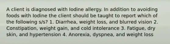 A client is diagnosed with Iodine allergy. In addition to avoiding foods with Iodine the client should be taught to report which of the following s/s? 1. Diarrhea, weight loss, and blurred vision 2. Constipation, weight gain, and cold intolerance 3. Fatigue, dry skin, and hypertension 4. Anorexia, dyspnea, and weight loss