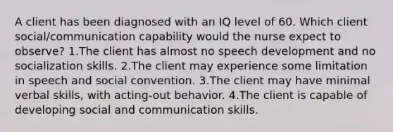 A client has been diagnosed with an IQ level of 60. Which client social/communication capability would the nurse expect to observe? 1.The client has almost no speech development and no socialization skills. 2.The client may experience some limitation in speech and social convention. 3.The client may have minimal verbal skills, with acting-out behavior. 4.The client is capable of developing social and communication skills.