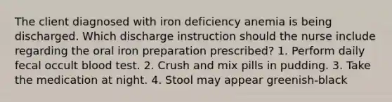 The client diagnosed with iron deficiency anemia is being discharged. Which discharge instruction should the nurse include regarding the oral iron preparation prescribed? 1. Perform daily fecal occult blood test. 2. Crush and mix pills in pudding. 3. Take the medication at night. 4. Stool may appear greenish-black