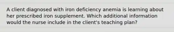 A client diagnosed with iron deficiency anemia is learning about her prescribed iron supplement. Which additional information would the nurse include in the client's teaching plan?