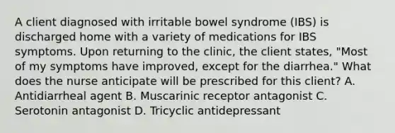 A client diagnosed with irritable bowel syndrome (IBS) is discharged home with a variety of medications for IBS symptoms. Upon returning to the clinic, the client states, "Most of my symptoms have improved, except for the diarrhea." What does the nurse anticipate will be prescribed for this client? A. Antidiarrheal agent B. Muscarinic receptor antagonist C. Serotonin antagonist D. Tricyclic antidepressant