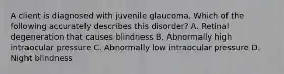 A client is diagnosed with juvenile glaucoma. Which of the following accurately describes this disorder? A. Retinal degeneration that causes blindness B. Abnormally high intraocular pressure C. Abnormally low intraocular pressure D. Night blindness