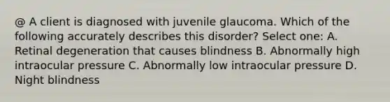 @ A client is diagnosed with juvenile glaucoma. Which of the following accurately describes this disorder? Select one: A. Retinal degeneration that causes blindness B. Abnormally high intraocular pressure C. Abnormally low intraocular pressure D. Night blindness