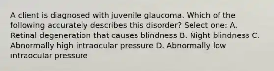 A client is diagnosed with juvenile glaucoma. Which of the following accurately describes this disorder? Select one: A. Retinal degeneration that causes blindness B. Night blindness C. Abnormally high intraocular pressure D. Abnormally low intraocular pressure