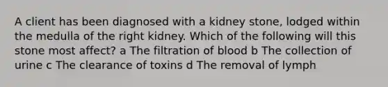 A client has been diagnosed with a kidney stone, lodged within the medulla of the right kidney. Which of the following will this stone most affect? a The filtration of blood b The collection of urine c The clearance of toxins d The removal of lymph