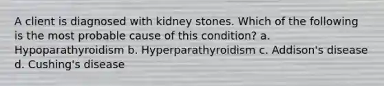 A client is diagnosed with kidney stones. Which of the following is the most probable cause of this condition? a. Hypoparathyroidism b. Hyperparathyroidism c. Addison's disease d. Cushing's disease