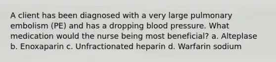 A client has been diagnosed with a very large pulmonary embolism (PE) and has a dropping blood pressure. What medication would the nurse being most beneficial? a. Alteplase b. Enoxaparin c. Unfractionated heparin d. Warfarin sodium