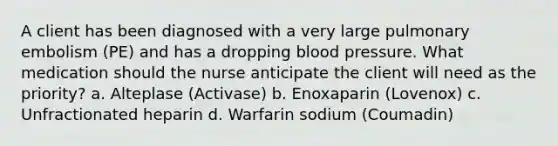 A client has been diagnosed with a very large pulmonary embolism (PE) and has a dropping blood pressure. What medication should the nurse anticipate the client will need as the priority? a. Alteplase (Activase) b. Enoxaparin (Lovenox) c. Unfractionated heparin d. Warfarin sodium (Coumadin)